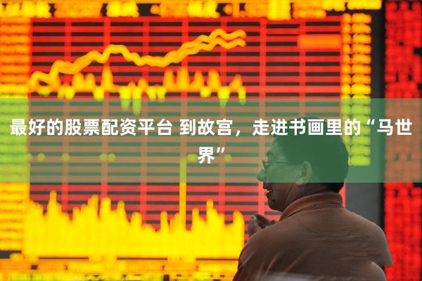 最好的股票配资平台 到故宫，走进书画里的“马世界”